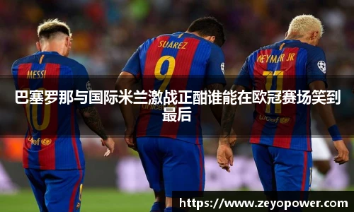 巴塞罗那与国际米兰激战正酣谁能在欧冠赛场笑到最后
